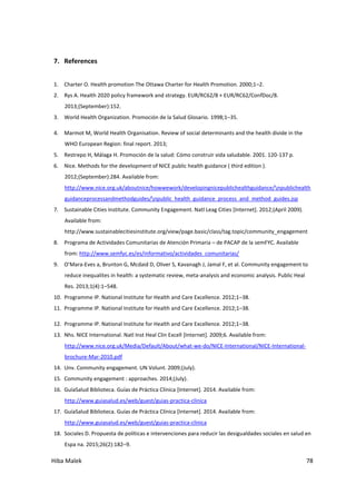 Hiba Malek 78
7. References
1. Charter O. Health promotion The Ottawa Charter for Health Promotion. 2000;1–2.
2. Rys A. Health 2020 policy framework and strategy. EUR/RC62/8 + EUR/RC62/ConfDoc/8.
2013;(September):152.
3. World Health Organization. Promoción de la Salud Glosario. 1998;1–35.
4. Marmot M, World Health Organisation. Review of social determinants and the health divide in the
WHO European Region: final report. 2013;
5. Restrepo H, Málaga H. Promoción de la salud: Cómo construir vida saludable. 2001. 120-137 p.
6. Nice. Methods for the development of NICE public health guidance ( third edition ).
2012;(September):284. Available from:
http://www.nice.org.uk/aboutnice/howwework/developingnicepublichealthguidance/npublichealth
guidanceprocessandmethodguides/npublic_health_guidance_process_and_method_guides.jsp
7. Sustainable Cities Institute. Community Engagement. Natl Leag Cities [Internet]. 2012;(April 2009).
Available from:
http://www.sustainablecitiesinstitute.org/view/page.basic/class/tag.topic/community_engagement
8. Programa de Actividades Comunitarias de Atención Primaria – de PACAP de la semFYC. Available
from: http://www.semfyc.es/es/informativo/actividades_comunitarias/
9. O’Mara-Eves a, Brunton G, Mcdaid D, Oliver S, Kavanagh J, Jamal F, et al. Community engagement to
reduce inequalites in health: a systematic review, meta-analysis and economic analysis. Public Heal
Res. 2013;1(4):1–548.
10. Programme IP. National Institute for Health and Care Excellence. 2012;1–38.
11. Programme IP. National Institute for Health and Care Excellence. 2012;1–38.
12. Programme IP. National Institute for Health and Care Excellence. 2012;1–38.
13. Nhs. NICE International. Natl Inst Heal Clin Excell [Internet]. 2009;6. Available from:
http://www.nice.org.uk/Media/Default/About/what-we-do/NICE-International/NICE-International-
brochure-Mar-2010.pdf
14. Unv. Community engagement. UN Volunt. 2009;(July).
15. Community engagement : approaches. 2014;(July).
16. GuíaSalud Biblioteca. Guías de Práctica Clínica [Internet]. 2014. Available from:
http://www.guiasalud.es/web/guest/guias-practica-clinica
17. GuíaSalud Biblioteca. Guías de Práctica Clínica [Internet]. 2014. Available from:
http://www.guiasalud.es/web/guest/guias-practica-clinica
18. Sociales D. Propuesta de políticas e intervenciones para reducir las desigualdades sociales en salud en
Espa na. 2015;26(2):182–9.
 