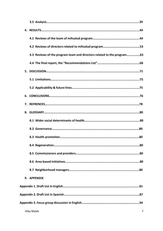 Hiba Malek 7
3.5 Analysis…………………………………………………………………………………………………..……39
4. RESULTS…………………………………………………………………………………………………………...…44
4.1 Reviews of the team of mihsalud program…………………………………………………...44
4.2 Reviews of directors related to mihsalud program…………………………………..……53
4.3 Reviews of the program team and directors related to the program………..……63
4.4 The final report, the “Recommendations List”…………………………………………...…68
5. DISCUSSION…………………………………………………………………………………………………………71
5.1 Limitations……………………………………………………………………………………………..…….75
5.2 Applicability & future lines……………………………………………………………………………75
6. CONCLUSIONS……………………………………………………………………………………………………..76
7. REFRENCES………………………………………………………………………………………………………….78
8. GLOSSARY……………………………………………………………………………………………………………80
8.1 Wider social determinants of health……………………………………………………………..80
8.2 Governance………………………………………………………………………………………………….80
8.3 Health promotion…………………………………………………………………………………………80
8.4 Regeneration………………………………………………………………………………………………..80
8.5 Commissioners and providers……………………………………………………………………….80
8.6 Area-based initiatives……………………………………………………………………………………80
8.7 Neighborhood managers………………………………………………………………………………80
9. APPENDIX
Appendix 1. Draft List in English……………………………………………………………………………………..81
Appendix 2. Draft List in Spanish………………………………………………………………………………….…87
Appendix 3. Focus group discussion in English………………………………………………………………..94
 