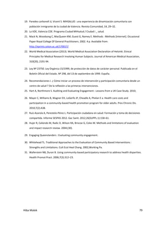 Hiba Malek 79
19. Paredes-carbonell JJ, Vicent S. MIHSALUD : una experiencia de dinamización comunitaria con
población inmigrante de la ciudad de Valencia. Revista Comunidad, 14, 29–32.
20. La VDE, Valencia CDE. Programa Ciudad MIHsalud / Ciudad i _ salud.
21. Mack N, Woodsong C, MacQueen KM, Guest G, Namey E. Methods : Methods [Internet]. Occasional
Paper Royal College Of General Practitioners. 2002. 4 p. Available from:
http://eprints.soton.ac.uk/170017/
22. World Medical Association (2013). World Medical Association Declaration of Helsinki. Etnical
Principles for Medical Research Involving Human Subjects. Journal of American Medical Association,
310(20), 2191-94.
23. Ley Nº 23750. Ley Orgánica 15/1999, de protección de datos de carácter personal. Publicada en el
Boletín Oficial del Estado. Nº 298, del 13 de septiembre de 1999. España.
24. Recomendaciones I. ¿ Cómo iniciar un proceso de intervención y participación comunitaria desde un
centro de salud ? De la reflexión a las primeras intervenciones.
25. Hart A, Northmore S. Auditing and Evaluating Engagement : Lessons from a UK Case Study. 2010;
26. Mayer C, Williams B, Wagner EH, LoGerfo JP, Cheadle A, Phelan E a. Health care costs and
participation in a community-based health promotion program for older adults. Prev Chronic Dis.
2010;7(2):A38.
27. Ruiz-Azarola A, Perestelo-Pérez L. Participación ciudadana en salud: Formación y toma de decisiones
compartida. Informe SESPAS 2012. Gac Sanit. 2012;26(SUPPL.1):158–61.
28. Hujer R, Caliendo M, Radic D, Wilson RA, Briscoe G, Coles M. Methods and limitations of evaluation
and impact research review. 2004;(30).
29. Engaging Queenslanders : Evaluating community engagement.
30. Whitehead TL. Traditional Approaches to the Evaluation of Community Based Interventions :
Strengths and Limitations. Cult Ecol Heal Chang. 2002;Working Pa.
31. Wallerstein NB, Duran B. Using community-based participatory research to address health disparities.
Health Promot Pract. 2006;7(3):312–23.
 