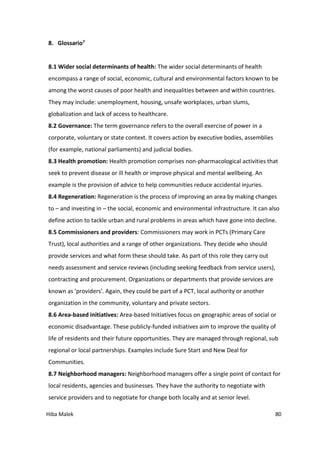 Hiba Malek 80
8. Glossario7
8.1 Wider social determinants of health: The wider social determinants of health
encompass a range of social, economic, cultural and environmental factors known to be
among the worst causes of poor health and inequalities between and within countries.
They may include: unemployment, housing, unsafe workplaces, urban slums,
globalization and lack of access to healthcare.
8.2 Governance: The term governance refers to the overall exercise of power in a
corporate, voluntary or state context. It covers action by executive bodies, assemblies
(for example, national parliaments) and judicial bodies.
8.3 Health promotion: Health promotion comprises non-pharmacological activities that
seek to prevent disease or ill health or improve physical and mental wellbeing. An
example is the provision of advice to help communities reduce accidental injuries.
8.4 Regeneration: Regeneration is the process of improving an area by making changes
to – and investing in – the social, economic and environmental infrastructure. It can also
define action to tackle urban and rural problems in areas which have gone into decline.
8.5 Commissioners and providers: Commissioners may work in PCTs (Primary Care
Trust), local authorities and a range of other organizations. They decide who should
provide services and what form these should take. As part of this role they carry out
needs assessment and service reviews (including seeking feedback from service users),
contracting and procurement. Organizations or departments that provide services are
known as 'providers'. Again, they could be part of a PCT, local authority or another
organization in the community, voluntary and private sectors.
8.6 Area-based initiatives: Area-based Initiatives focus on geographic areas of social or
economic disadvantage. These publicly-funded initiatives aim to improve the quality of
life of residents and their future opportunities. They are managed through regional, sub
regional or local partnerships. Examples include Sure Start and New Deal for
Communities.
8.7 Neighborhood managers: Neighborhood managers offer a single point of contact for
local residents, agencies and businesses. They have the authority to negotiate with
service providers and to negotiate for change both locally and at senior level.
 