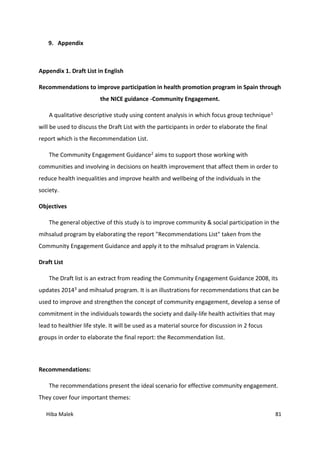 Hiba Malek 81
9. Appendix
Appendix 1. Draft List in English
Recommendations to improve participation in health promotion program in Spain through
the NICE guidance -Community Engagement.
A qualitative descriptive study using content analysis in which focus group technique1
will be used to discuss the Draft List with the participants in order to elaborate the final
report which is the Recommendation List.
The Community Engagement Guidance2 aims to support those working with
communities and involving in decisions on health improvement that affect them in order to
reduce health inequalities and improve health and wellbeing of the individuals in the
society.
Objectives
The general objective of this study is to improve community & social participation in the
mihsalud program by elaborating the report "Recommendations List" taken from the
Community Engagement Guidance and apply it to the mihsalud program in Valencia.
Draft List
The Draft list is an extract from reading the Community Engagement Guidance 2008, its
updates 20143 and mihsalud program. It is an illustrations for recommendations that can be
used to improve and strengthen the concept of community engagement, develop a sense of
commitment in the individuals towards the society and daily-life health activities that may
lead to healthier life style. It will be used as a material source for discussion in 2 focus
groups in order to elaborate the final report: the Recommendation list.
Recommendations:
The recommendations present the ideal scenario for effective community engagement.
They cover four important themes:
 