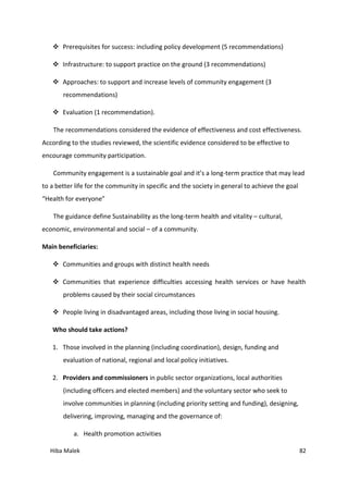 Hiba Malek 82
 Prerequisites for success: including policy development (5 recommendations)
 Infrastructure: to support practice on the ground (3 recommendations)
 Approaches: to support and increase levels of community engagement (3
recommendations)
 Evaluation (1 recommendation).
The recommendations considered the evidence of effectiveness and cost effectiveness.
According to the studies reviewed, the scientific evidence considered to be effective to
encourage community participation.
Community engagement is a sustainable goal and it’s a long-term practice that may lead
to a better life for the community in specific and the society in general to achieve the goal
“Health for everyone”
The guidance define Sustainability as the long-term health and vitality – cultural,
economic, environmental and social – of a community.
Main beneficiaries:
 Communities and groups with distinct health needs
 Communities that experience difficulties accessing health services or have health
problems caused by their social circumstances
 People living in disadvantaged areas, including those living in social housing.
Who should take actions?
1. Those involved in the planning (including coordination), design, funding and
evaluation of national, regional and local policy initiatives.
2. Providers and commissioners in public sector organizations, local authorities
(including officers and elected members) and the voluntary sector who seek to
involve communities in planning (including priority setting and funding), designing,
delivering, improving, managing and the governance of:
a. Health promotion activities
 