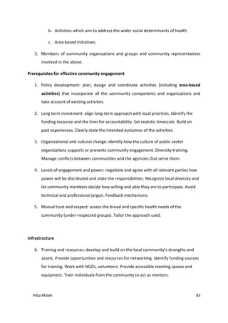 Hiba Malek 83
b. Activities which aim to address the wider social determinants of health
c. Area-based initiatives.
3. Members of community organizations and groups and community representatives
involved in the above.
Prerequisites for effective community engagement
1. Policy development: plan, design and coordinate activities (including area-based
activities) that incorporate all the community components and organizations and
take account of existing activities.
2. Long term investment: align long-term approach with local priorities. Identify the
funding resource and the lines for accountability. Set realistic timescale. Build on
past experiences. Clearly state the intended outcomes of the activities.
3. Organizational and cultural change: identify how the culture of public sector
organizations supports or prevents community engagement. Diversity training.
Manage conflicts between communities and the agencies that serve them.
4. Levels of engagement and power: negotiate and agree with all relevant parties how
power will be distributed and state the responsibilities. Recognize local diversity and
let community members decide how willing and able they are to participate. Avoid
technical and professional jargon. Feedback mechanisms.
5. Mutual trust and respect: assess the broad and specific health needs of the
community (under-respected groups). Tailor the approach used.
Infrastructure
6. Training and resources: develop and build on the local community’s strengths and
assets. Provide opportunities and resources for networking. Identify funding sources
for training. Work with NGOs, volunteers. Provide accessible meeting spaces and
equipment. Train individuals from the community to act as mentors.
 