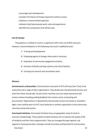 Hiba Malek 85
- encourages joint development
- considers the theory of change required to achieve success
- embraces a mixed method approach
- indicators that help evaluate work, costs and experiences
- identifies the comparators that will be used.
Cost & Savings:
The guidance is unlikely to result in a significant shift in the use of NHS resources.
However, recommendations on the following may result in additional costs:
1- Training and development
2- Employing agents of change, either paid or voluntary
3- Evaluation of community engagement activities
4- Provision of Braille and loop systems and crèche facilities.
5- Carrying out research and consultation work
Glossary
Commissioners and providers: Commissioners may work in PCTs (Primary Care Trust), local
authorities and a range of other organizations. They decide who should provide services and
what form these should take. As part of this role they carry out needs assessment and
service reviews (including seeking feedback from service users), contracting and
procurement. Organizations or departments that provide services are known as 'providers'.
Again, they could be part of a PCT, local authority or another organization in the community,
voluntary and private sectors.
Area-based initiatives: Area-based Initiatives focus on geographic areas of social or
economic disadvantage. These publicly-funded initiatives aim to improve the quality of life
of residents and their future opportunities. They are managed through regional, sub
regional or local partnerships. Examples include Sure Start and New Deal for Communities.
 