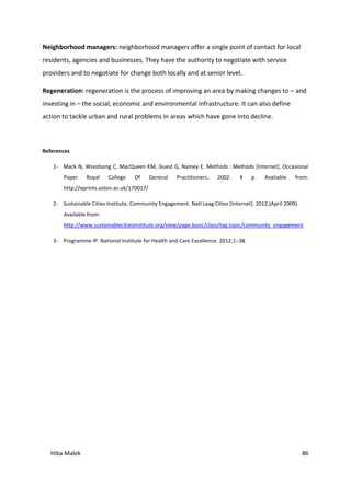 Hiba Malek 86
Neighborhood managers: neighborhood managers offer a single point of contact for local
residents, agencies and businesses. They have the authority to negotiate with service
providers and to negotiate for change both locally and at senior level.
Regeneration: regeneration is the process of improving an area by making changes to – and
investing in – the social, economic and environmental infrastructure. It can also define
action to tackle urban and rural problems in areas which have gone into decline.
References
1- Mack N, Woodsong C, MacQueen KM, Guest G, Namey E. Methods : Methods [Internet]. Occasional
Paper Royal College Of General Practitioners. 2002. 4 p. Available from:
http://eprints.soton.ac.uk/170017/
2- Sustainable Cities Institute. Community Engagement. Natl Leag Cities [Internet]. 2012;(April 2009).
Available from:
http://www.sustainablecitiesinstitute.org/view/page.basic/class/tag.topic/community_engagement
3- Programme IP. National Institute for Health and Care Excellence. 2012;1–38.
 