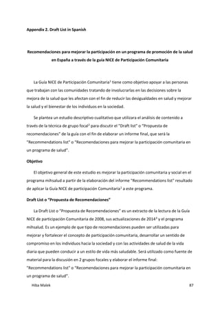 Hiba Malek 87
Appendix 2. Draft List in Spanish
Recomendaciones para mejorar la participación en un programa de promoción de la salud
en España a través de la guía NICE de Participación Comunitaria
La Guía NICE de Participación Comunitaria1 tiene como objetivo apoyar a las personas
que trabajan con las comunidades tratando de involucrarlas en las decisiones sobre la
mejora de la salud que les afectan con el fin de reducir las desigualdades en salud y mejorar
la salud y el bienestar de los individuos en la sociedad.
Se plantea un estudio descriptivo cualitativo que utilizara el análisis de contenido a
través de la técnica de grupo focal2 para discutir el "Draft list" o “Propuesta de
recomendaciones” de la guía con el fin de elaborar un informe final, que será la
"Recommendations list" o “Recomendaciones para mejorar la participación comunitaria en
un programa de salud”.
Objetivo
El objetivo general de este estudio es mejorar la participación comunitaria y social en el
programa mihsalud a partir de la elaboración del informe "Recommendations list" resultado
de aplicar la Guía NICE de participación Comunitaria1 a este programa.
Draft List o “Propuesta de Recomendaciones”
La Draft List o “Propuesta de Recomendaciones” es un extracto de la lectura de la Guía
NICE de participación Comunitaria de 2008, sus actualizaciones de 20143 y el programa
mihsalud. Es un ejemplo de que tipo de recomendaciones pueden ser utilizadas para
mejorar y fortalecer el concepto de participación comunitaria, desarrollar un sentido de
compromiso en los individuos hacia la sociedad y con las actividades de salud de la vida
diaria que pueden conducir a un estilo de vida más saludable. Será utilizado como fuente de
material para la discusión en 2 grupos focales y elaborar el informe final:
"Recommendations list" o “Recomendaciones para mejorar la participación comunitaria en
un programa de salud”.
 