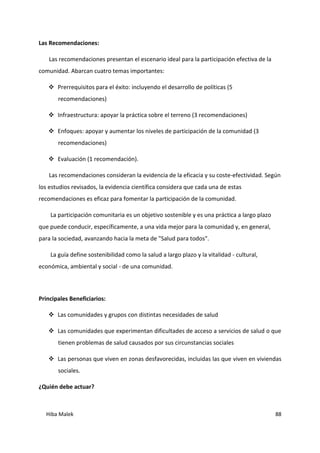Hiba Malek 88
Las Recomendaciones:
Las recomendaciones presentan el escenario ideal para la participación efectiva de la
comunidad. Abarcan cuatro temas importantes:
 Prerrequisitos para el éxito: incluyendo el desarrollo de políticas (5
recomendaciones)
 Infraestructura: apoyar la práctica sobre el terreno (3 recomendaciones)
 Enfoques: apoyar y aumentar los niveles de participación de la comunidad (3
recomendaciones)
 Evaluación (1 recomendación).
Las recomendaciones consideran la evidencia de la eficacia y su coste-efectividad. Según
los estudios revisados, la evidencia científica considera que cada una de estas
recomendaciones es eficaz para fomentar la participación de la comunidad.
La participación comunitaria es un objetivo sostenible y es una práctica a largo plazo
que puede conducir, específicamente, a una vida mejor para la comunidad y, en general,
para la sociedad, avanzando hacia la meta de "Salud para todos".
La guía define sostenibilidad como la salud a largo plazo y la vitalidad - cultural,
económica, ambiental y social - de una comunidad.
Principales Beneficiarios:
 Las comunidades y grupos con distintas necesidades de salud
 Las comunidades que experimentan dificultades de acceso a servicios de salud o que
tienen problemas de salud causados por sus circunstancias sociales
 Las personas que viven en zonas desfavorecidas, incluidas las que viven en viviendas
sociales.
¿Quién debe actuar?
 