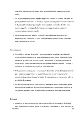 Hiba Malek 90
diversidad. Gestionar conflictos entre las comunidades y los organismos que les
sirven.
4. Los niveles de participación y el poder: negociar y ponerse de acuerdo con todas las
partes pertinentes de cómo se distribuye el poder y las responsabilidades. Reconocer
la diversidad local y dejar que las y los miembros de la comunidad decidan cómo
quieren y pueden participar. Evitar la jerga técnica y profesional. Incorporar
mecanismos de retroalimentación
5. La confianza mutua y el respeto: evaluar las necesidades de salud generales y
específicas de la comunidad (a partir del respeto a los diversos grupos existentes).
Adecuar el enfoque utilizado.
Infraestructura
6. Formación y recursos: desarrollar y construir sobre las fortalezas y activos de la
comunidad local. Proporcionar oportunidades y recursos para la creación de redes.
Identificar las fuentes de financiación para la formación. Trabajar con las ONG, el
voluntariado. Proporcionar espacios de encuentro accesibles y equipos. Capacitar a
individuos de la comunidad para actuar como mentores.
7. Trabajar de manera conjunta o en asociación: desarrollar formas de trabajo conjunto
para todos los que participan en las actividades. Esto ayudará a aumentar el
conocimiento y mejorar las oportunidades de trabajo conjunto y/o consulta sobre la
prestación de servicios.
8. Iniciativas basadas en el territorio: animar a la gente de la zona para que participen
en la organización a través de reconocer y desarrollar sus habilidades. Involucrar a
las comunidades en la toma de decisiones para poder de influir en las decisiones.
Enfoques
9. Miembros de la comunidad como agentes de cambio: reclutar a gente del ámbito
local para planificar, diseñar y ofrecer actividades para mejorar la salud. Animar a las
 