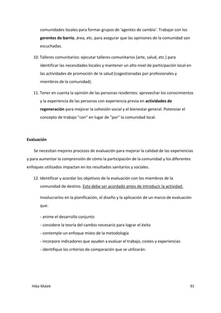 Hiba Malek 91
comunidades locales para formar grupos de 'agentes de cambio'. Trabajar con los
gerentes de barrio, área, etc. para asegurar que las opiniones de la comunidad son
escuchadas.
10. Talleres comunitarios: ejecutar talleres comunitarios (arte, salud, etc.) para
identificar las necesidades locales y mantener un alto nivel de participación local en
las actividades de promoción de la salud (cogestionadas por profesionales y
miembros de la comunidad).
11. Tener en cuenta la opinión de las personas residentes: aprovechar los conocimientos
y la experiencia de las personas con experiencia previa en actividades de
regeneración para mejorar la cohesión social y el bienestar general. Potenciar el
concepto de trabajo "con" en lugar de "por" la comunidad local.
Evaluación
Se necesitan mejores procesos de evaluación para mejorar la calidad de las experiencias
y para aumentar la comprensión de cómo la participación de la comunidad y los diferentes
enfoques utilizados impactan en los resultados sanitarios y sociales.
12. Identificar y acordar los objetivos de la evaluación con los miembros de la
comunidad de destino. Esto debe ser acordado antes de introducir la actividad.
Involucrarlos en la planificación, el diseño y la aplicación de un marco de evaluación
que:
- anime el desarrollo conjunto
- considere la teoría del cambio necesario para lograr el éxito
- contemple un enfoque mixto de la metodología
- incorpore indicadores que ayuden a evaluar el trabajo, costes y experiencias
- identifique los criterios de comparación que se utilizarán.
 