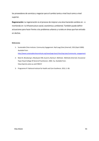Hiba Malek 93
los proveedores de servicios y negociar para el cambio tanto a nivel local como a nivel
superior.
Regeneración: La regeneración es el proceso de mejorar una área haciendo cambios en - o
invirtiendo en- la infraestructura social, económica y ambiental. También puede definir
actuaciones para hacer frente a los problemas urbanos y rurales en áreas que han entrado
en declive.
Referencias
1- Sustainable Cities Institute. Community Engagement. Natl Leag Cities [Internet]. 2012;(April 2009).
Available from:
http://www.sustainablecitiesinstitute.org/view/page.basic/class/tag.topic/community_engagement
2- Mack N, Woodsong C, MacQueen KM, Guest G, Namey E. Methods : Methods [Internet]. Occasional
Paper Royal College Of General Practitioners. 2002. 4 p. Available from:
http://eprints.soton.ac.uk/170017/
3- Programme IP. National Institute for Health and Care Excellence. 2012; 1–38.
 