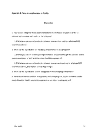 Hiba Malek 94
Appendix 3. Focus group discussion in English
Discussion
1- How can we integrate these recommendations into mihsalud program in order to
improve performance and results of the program?
1.1 What you are currently doing in mihsalud program that matches what say NICE
recommendations?
2- What are the aspects that are not being implemented in the program?
2.1 What you are not currently doing in mihsalud program although this covered by the
recommendations of NICE and therefore should incorporate it?
2.2 What you are currently doing in mihsalud program and contrary to what say NICE
recommendations, therefore it should stop doing it?
3- What are the aspects that cannot be applied in mihsalud program for now?
4- If the recommendations can be applied to mihsalud program, do you think that can be
applied to other health promotion programs or any other health program?
 