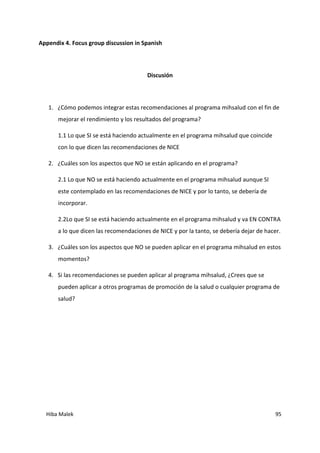 Hiba Malek 95
Appendix 4. Focus group discussion in Spanish
Discusión
1. ¿Cómo podemos integrar estas recomendaciones al programa mihsalud con el fin de
mejorar el rendimiento y los resultados del programa?
1.1 Lo que SI se está haciendo actualmente en el programa mihsalud que coincide
con lo que dicen las recomendaciones de NICE
2. ¿Cuáles son los aspectos que NO se están aplicando en el programa?
2.1 Lo que NO se está haciendo actualmente en el programa mihsalud aunque SI
este contemplado en las recomendaciones de NICE y por lo tanto, se debería de
incorporar.
2.2Lo que SI se está haciendo actualmente en el programa mihsalud y va EN CONTRA
a lo que dicen las recomendaciones de NICE y por la tanto, se debería dejar de hacer.
3. ¿Cuáles son los aspectos que NO se pueden aplicar en el programa mihsalud en estos
momentos?
4. Si las recomendaciones se pueden aplicar al programa mihsalud, ¿Crees que se
pueden aplicar a otros programas de promoción de la salud o cualquier programa de
salud?
 