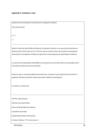 Hiba Malek 96
Appendix 5. Invitation e-mail
evaluacion de la participación comunitaria en el programa mihsalud
Pilar López Sanchez
May 5
CC
Desde el Centro de Salud Pública de Valencia, nos gustaría invitaros a una reunión que tendremos el
próximo martes 19 de mayo, de 12 a 14 horas, aquí en nuestro centro, para evaluar la participación
comunitaria en el programa mihsalud y en general en otros programas de salud desde la evidencia.
La reunión será moderada por Hiba Malek y forma parte de la tesina del master de salud púbilca de la
Universitat de Valencia que está realizando.
Pensamos que es una oportunidad para encontrarnos, compartir nuestra experiencia en relación al
programa mihsalud y aprender nuevas cosas sobre evidencia y participación.
Un saludo y os esperamos,
Mª Pilar López Sánchez
Enfermera de Salud Pública
Centro de Salud Pública de Valencia
Consellería de Sanidad
Ciudad Administrativa 9 de Octubre
C/ Castan Tobeñas, 77- Torre B, planta -1
 