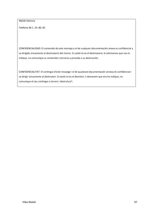 Hiba Malek 97
46018 Valencia
Teléfono 96 1. 24 .80. 83
CONFIDENCIALIDAD: El contenido de este mensaje y el de cualquier documentación anexa es confidencial y
va dirigido únicamente al destinatario del mismo. Si usted no es el destinatario, le solicitamos que nos lo
indique, no comunique su contenido a terceros y proceda a su destrucción.
CONFIDENCIALITAT: El contingut d’este missatge i el de qualsevol documentación annexa és confidencial i
va dirigir únicamente al destinatari. Si vosté no és el desintari, li demanem que ens ho indique, no
comunique el seu contingut a tercers i destruïsca’l.
 
