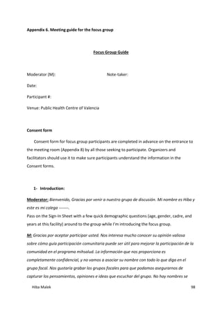 Hiba Malek 98
Appendix 6. Meeting guide for the focus group
Focus Group Guide
Moderator (M): Note-taker:
Date:
Participant #:
Venue: Public Health Centre of Valencia
Consent form
Consent form for focus group participants are completed in advance on the entrance to
the meeting room (Appendix 8) by all those seeking to participate. Organizers and
facilitators should use it to make sure participants understand the information in the
Consent forms.
1- Introduction:
Moderator: Bienvenido, Gracias por venir a nuestro grupo de discusión. Mi nombre es Hiba y
este es mi colega -------.
Pass on the Sign-In Sheet with a few quick demographic questions (age, gender, cadre, and
years at this facility) around to the group while I’m introducing the focus group.
M: Gracias por aceptar participar usted. Nos interesa mucho conocer su opinión valiosa
sobre cómo guía participación comunitaria puede ser útil para mejorar la participación de la
comunidad en el programa mihsalud. La información que nos proporciona es
completamente confidencial, y no vamos a asociar su nombre con todo lo que diga en el
grupo focal. Nos gustaría grabar los grupos focales para que podamos asegurarnos de
capturar los pensamientos, opiniones e ideas que escuchar del grupo. No hay nombres se
 