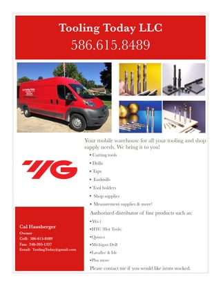 Your mobile warehouse for all your tooling and shop
supply needs. We bring it to you!
• Cutting tools
• Drills
• Taps
• Endmills
• Tool holders
• Shop supplies
• Measurement supplies & more!
Authorized distributor of ﬁne products such as:
•YG-1
•HTC (Hot Tools)
•Quinco
•Michigan Drill
•Lavallee & Ide
•Plus more
Please contact me if you would like items stocked.
Cal Hassberger
Owner 
Cell: 586-615-8489 
Fax: 248-393-1337
Email: ToolingToday@gmail.com
 
Tooling Today LLC
586.615.8489
 