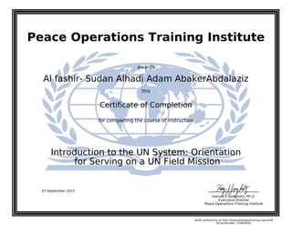Peace Operations Training Institute
awards
Al fashir- Sudan Alhadi Adam AbakerAbdalaziz
this
Certificate of Completion
for completing the course of instruction
for Serving on a UN Field Mission
Introduction to the UN System: Orientation
Harvey J. Langholtz, Ph.D.
Executive Director
Peace Operations Training Institute
07 September 2015
Verify authenticity at http://www.peaceopstraining.org/verify
Serial Number: 730859582
 