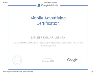 21/12/2015 Google Partners ­ Certification
https://www.google.com/partners/?hl=en­US#p_certification_html;cert=6 1/2
Mobile Advertising
Certification
SANJEET KUMAR MISHRA
is awarded this certificate for passing the AdWords Fundamentals and Mobile
Advertising exams.
VALID THROUGH
4 August 2016
 