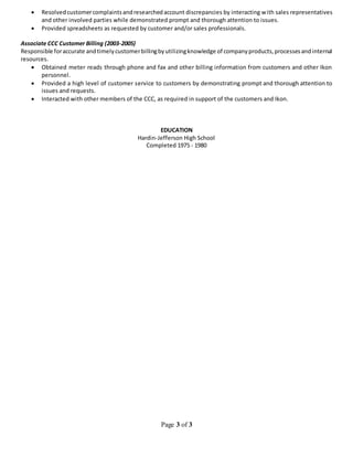 Page 3 of 3
 Resolvedcustomercomplaintsandresearchedaccount discrepancies by interacting with sales representatives
and other involved parties while demonstrated prompt and thorough attention to issues.
 Provided spreadsheets as requested by customer and/or sales professionals.
Associate CCC Customer Billing (2003-2005)
Responsible foraccurate andtimelycustomerbillingbyutilizingknowledge of companyproducts,processesandinternal
resources.
 Obtained meter reads through phone and fax and other billing information from customers and other Ikon
personnel.
 Provided a high level of customer service to customers by demonstrating prompt and thorough attention to
issues and requests.
 Interacted with other members of the CCC, as required in support of the customers and Ikon.
EDUCATION
Hardin-Jefferson High School
Completed 1975 - 1980
 