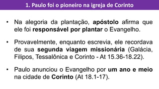 • Na alegoria da plantação, apóstolo afirma que
ele foi responsável por plantar o Evangelho.
• Provavelmente, enquanto escrevia, ele recordava
de sua segunda viagem missionária (Galácia,
Filipos, Tessalônica e Corinto - At 15.36-18.22).
• Paulo anunciou o Evangelho por um ano e meio
na cidade de Corinto (At 18.1-17).
1. Paulo foi o pioneiro na igreja de Corinto
 