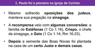 • Mesmo sofrendo oposições dos judeus,
manteve sua pregação na sinagoga.
• A recompensa veio com algumas conversões: a
família de Estéfanas (1 Co 1.16), Crispo, o chefe
da sinagoga, e Gaio (1 Co 1.14; Rm 16.23).
• Depois a semente das Boas Novas foi plantada
na casa de um certo Justo e demais casas.
1. Paulo foi o pioneiro na igreja de Corinto
 
