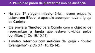 • Na sua 3ª viagem missionária, mesmo enquanto
estava em Éfeso, o apóstolo acompanhava a igreja
de Corinto.
• Ele enviara Timóteo para Corinto com o objetivo de
reorganizar a igreja que estava dividida pelos
conflitos (1 Co 16.10,11).
• Timóteo retornou com notícias da igreja - "outro
Evangelho" (2 Co 3.1; 10.12-14).
2. Paulo não parou de plantar mesmo na ausência
 