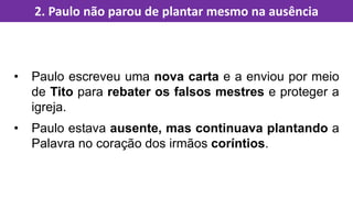 • Paulo escreveu uma nova carta e a enviou por meio
de Tito para rebater os falsos mestres e proteger a
igreja.
• Paulo estava ausente, mas continuava plantando a
Palavra no coração dos irmãos coríntios.
2. Paulo não parou de plantar mesmo na ausência
 