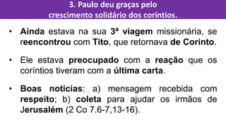 • Ainda estava na sua 3ª viagem missionária, se
reencontrou com Tito, que retornava de Corinto.
• Ele estava preocupado com a reação que os
coríntios tiveram com a última carta.
• Boas notícias: a) mensagem recebida com
respeito; b) coleta para ajudar os irmãos de
Jerusalém (2 Co 7.6-7,13-16).
3. Paulo deu graças pelo
crescimento solidário dos coríntios.
 
