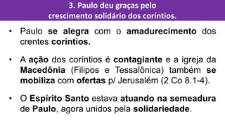 • Paulo se alegra com o amadurecimento dos
crentes coríntios.
• A ação dos coríntios é contagiante e a igreja da
Macedônia (Filipos e Tessalônica) também se
mobiliza com ofertas p/ Jerusalém (2 Co 8.1-4).
• O Espírito Santo estava atuando na semeadura
de Paulo, agora unidos pela solidariedade.
3. Paulo deu graças pelo
crescimento solidário dos coríntios.
 