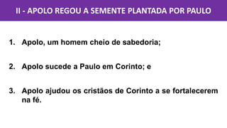 1. Apolo, um homem cheio de sabedoria;
2. Apolo sucede a Paulo em Corinto; e
3. Apolo ajudou os cristãos de Corinto a se fortalecerem
na fé.
II - APOLO REGOU A SEMENTE PLANTADA POR PAULO
 