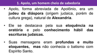• Apolo, forma abreviada de Apolônio, era um
judeu da diáspora (origem judaica, porém de
cultura grega), natural de Alexandria.
• Ele se destacava pela sua eloquência na
oratória e pelo conhecimento hábil das
escrituras judaicas.
• Suas mensagens eram profundas e muito
eloquentes, mas não conhecia o batismo com
Espírito Santo.
1. Apolo, um homem cheio de sabedoria
 