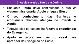 • Enquanto Paulo dava continuidade a sua 2ª
viagem missionária, Apolo chega a Éfeso.
• O seu conhecimento das Escrituras e
eloquência chamam atenção de Priscila e
Áquila.
• Todavia, eles percebem lhe faltava a experiência
do Evangelho.
• Apolo se coloca aos pés do casal para
aprender do Evangelho de Cristo.
2. Apolo sucede a Paulo em Corinto
 