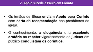 • Os irmãos de Éfeso enviam Apolo para Corinto
com carta de recomendação aos presbíteros da
igreja.
• O conhecimento, a eloquência e a excelente
oratória ao rebater vigorasamente os judeus em
público conquistam os coríntios.
2. Apolo sucede a Paulo em Corinto
 