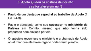 • Paulo dá um destaque especial ao trabalho de Apolo (1
Co 3.4-9).
• Paulo o apresenta como seu sucessor no ministério da
Palavra em Corinto, mesmo que não tenha sido
preparado nem enviado por ele.
• O apóstolo reconhece o ministério e a chamada de Apolo
ao afirmar que ele havia regado onde Paulo plantou.
3. Apolo ajudou os cristãos de Corinto
a se fortalecerem na fé
 