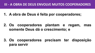 1. A obra de Deus é feita por cooperadores;
2. Os cooperadores plantam e regam, mas
somente Deus dá o crescimento; e
3. Os cooperadores precisam ter disposição
para servir
III - A OBRA DE DEUS ENVOLVE MUITOS COOPERADORES
 