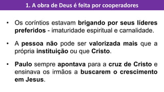 • Os coríntios estavam brigando por seus líderes
preferidos - imaturidade espiritual e carnalidade.
• A pessoa não pode ser valorizada mais que a
própria instituição ou que Cristo.
• Paulo sempre apontava para a cruz de Cristo e
ensinava os irmãos a buscarem o crescimento
em Jesus.
1. A obra de Deus é feita por cooperadores
 