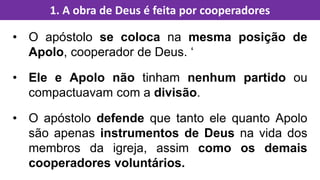 • O apóstolo se coloca na mesma posição de
Apolo, cooperador de Deus. ‘
• Ele e Apolo não tinham nenhum partido ou
compactuavam com a divisão.
• O apóstolo defende que tanto ele quanto Apolo
são apenas instrumentos de Deus na vida dos
membros da igreja, assim como os demais
cooperadores voluntários.
1. A obra de Deus é feita por cooperadores
 