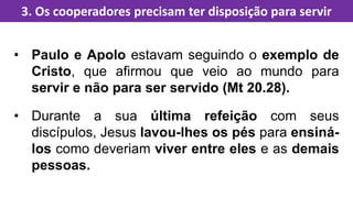 • Paulo e Apolo estavam seguindo o exemplo de
Cristo, que afirmou que veio ao mundo para
servir e não para ser servido (Mt 20.28).
• Durante a sua última refeição com seus
discípulos, Jesus lavou-lhes os pés para ensiná-
los como deveriam viver entre eles e as demais
pessoas.
3. Os cooperadores precisam ter disposição para servir
 