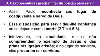 • Assim, Paulo reconhecia seu lugar de
coadjuvante e servo de Deus.
• Essa disposição para servir deu-lhe confiança
ao se deparar com a morte (2 Tm 4.6-8).
• Infelizmente, na atualidade, muitos não
compreendem o exemplo de Jesus e das
primeiras igrejas cristãs; e no lugar de servirem,
eles procuram ser servidos.
3. Os cooperadores precisam ter disposição para servir
 