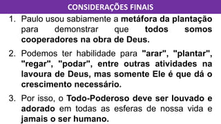 1. Paulo usou sabiamente a metáfora da plantação
para demonstrar que todos somos
cooperadores na obra de Deus.
2. Podemos ter habilidade para "arar", "plantar",
"regar", "podar", entre outras atividades na
lavoura de Deus, mas somente Ele é que dá o
crescimento necessário.
3. Por isso, o Todo-Poderoso deve ser louvado e
adorado em todas as esferas de nossa vida e
jamais o ser humano.
CONSIDERAÇÕES FINAIS
 