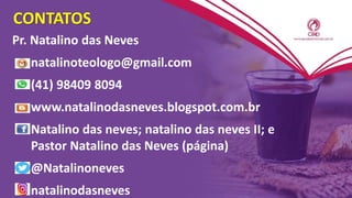 CONTATOS
Pr. Natalino das Neves
natalinoteologo@gmail.com
(41) 98409 8094
www.natalinodasneves.blogspot.com.br
Natalino das neves; natalino das neves II; e
Pastor Natalino das Neves (página)
@Natalinoneves
natalinodasneves
 