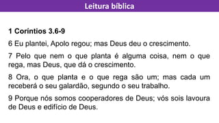 1 Coríntios 3.6-9
6 Eu plantei, Apolo regou; mas Deus deu o crescimento.
7 Pelo que nem o que planta é alguma coisa, nem o que
rega, mas Deus, que dá o crescimento.
8 Ora, o que planta e o que rega são um; mas cada um
receberá o seu galardão, segundo o seu trabalho.
9 Porque nós somos cooperadores de Deus; vós sois lavoura
de Deus e edifício de Deus.
Leitura bíblica
 