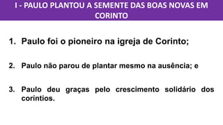 1. Paulo foi o pioneiro na igreja de Corinto;
2. Paulo não parou de plantar mesmo na ausência; e
3. Paulo deu graças pelo crescimento solidário dos
coríntios.
I - PAULO PLANTOU A SEMENTE DAS BOAS NOVAS EM
CORINTO
 