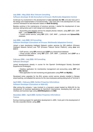 July	
  2008	
  –	
  May	
  2010:	
  Blue	
  Telecom	
  Consulting	
  
Software	
  developer	
  &	
  QA	
  (Consultant	
  at	
  Ericsson:	
  Multimedia	
  Adaptation	
  Centre)	
  
Continued my involvement in the development of Java services for INS, and also took part in
the design and implementation of functional tests. I also took part in the development of a new
common framework for test execution based on Shell Scripting.
Besides working in the maintenance of previous services, I started the development of new
services, taking active part in both design and implementation:
• Accounting and charging service for prepaid phones network, using SS7 (CS1, CAP,
MAP…) and DIAMETER protocols.
• Transit control service, using SS7 (CS1, CAP, MAP…) protocols and Sybase/SQL
database.
July	
  2006	
  –	
  July	
  2008:	
  VO	
  Consulting	
  
Software	
  Developer	
  (Consultant	
  at	
  Ericsson:	
  Multimedia	
  Adaptation	
  Centre)	
  
Joined a team developing Intelligent Network custom services for INS platform (Ericsson
Intelligent Network Server) over TSP (Ericsson Telecom Server Platform), using Java and
C/C++:
• VoIP service, using SIP protocol and LDAP as a hierarchical database
• Virtual private network, using SS7 (CS1, CAP, MAP…) protocols, and LDAP as a
hierarchical database.
February	
  2006	
  –	
  July	
  2006:	
  VO	
  Consulting	
  
Software	
  Developer	
  
Joined developments already in course for the Spanish Ornithological Society (Sociedad
Española de Ornitología):
• Desktop application for membership management and accounting using .NET and
SQL Server).
• Web application for bird monitoring and geolocation using PHP and MySQL).
Developed some upgrades for the C++ access control service already installed in Barajas
airport parking, and adapted the service for the new employees parking being built at Terminal 4.
April	
  2005	
  –	
  February	
  2006:	
  Garben	
  Proyectos	
  Informáticos	
  
Software	
  Developer	
  (Consultant	
  at	
  INSA-­‐GS)	
  
After joining the company, I was involved in a long-term project leaded by INSA-GS for the
development of business applications for Iberinform Internacional, developing both user web
interface and business logic using J2EE/Websphere and DB2.
December	
  2004	
  –	
  April	
  2005:	
  Garben	
  Proyectos	
  Informáticos	
  
Trainee	
  
During a training program for application development in J2EE, I took part in the development of
the new corporate intranet, using J2EE.
	
   	
  
 