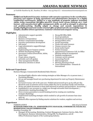 July 2014 to Current
AMANDA MARIE NEWMAN
Summary
Skillful and dedicated Executive Assistant with extensive experience in the coordination,
planning and support of daily operational and administrative functions in a highly
confidential environment. Skilled in a vast multitude of program software including
Adobe, Ariba, LaunchPad, MS Office 365 (PPT, Word, Excel, Access, Outlook, etc.) . Fast
learner, with executive-level office management skills, as well as strength in planning
and problem-solving. Readily adapts to change and exceeds expectations in
quality.Highly focused and results-oriented office professional who successfully supports
complex, deadline-driven operations. Customer-oriented and computer-savvy.
Highlights
Administrative support specialist
Scheduling
Business correspondence
Workers' compensation knowledge
Executive presentation development
Self-starter
Legal administrative supportStrategic
positioning
Implementing new business systems
Website Development/Design
Document Creation (PowerPoint, Adobe,
Word, Visio)
Proper phone etiquette
Articulate and well-spoken
Time management/Flexible
Meticulous attention to detail
Strong MS Office Skills
Excel spreadsheets
Professional and mature
Strong problem solver
Invoice processing
Works well under pressure
Human resource exp.
Social media Expert
Perfect Grammar
Appointment/Conference Call, In-Office
Meeting setting & Arrangement
Database management
Customer service-oriented
Accounting/Payroll
Mail management
Meeting planning & Head
Travel administration - Domestic &
International
Relevant Experience
Business Manager, Commercial & Residential Sales Director:
Developed highly effective sales training strategies as Sales Manager of a 12-person team. /
Purchasing Manager
Set up and managed brand new purchasing department for start-up Property Maintenance
business..
Increased revenue 73% in the past year. Fielded and processed up to 45-65 calls per day.
Resolved 100% of customer service issues within the year to maximize loyalty and retention.
Wrote and edited documents to keep staff informed on policies and procedures. Accounting /
Established 67 new accounts in a single year through successful client development. /
Administrative Assisting Knowledge A-Z
Drove revenue generation to record-breaking levels by creating new marketing
strategies.Marketing/
Implemented marketing strategies which resulted in 73% growth of customer base since
start-up.
Reduced office expenses by finding smarter solutions for vendors, suppliers and services.
Experience
PARSON & SON'S
BUSINESS DIRECTOR, CS, ADMINISTRATIVE MANAGER, COMMERCIAL SALES/ALL
RESIDENTIAL SALES COORDINATOR
Hamilton Township, NJ
Managed All Accounting, Marketing, Contract Management, Customer Service, Bids, Wed
Development, Business Administration, Hiring/HR, Tax Regulations, and all
Office/Professional Aspects of the Landscaping Industry.
50 Yardville-Hamilton Sq. Rd., Hamilton, NJ 08620 - 609-435-8240 (C) - missamandamarienewman@gmail.com
 