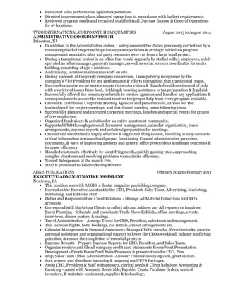 August 2013 to August 2014
February 2012 to February 2013
Evaluated sales performance against expectations.
Directed improvement plans.Managed operations in accordance with budget requirements.
Reviewed program needs and recruited qualified staff.Oversaw finance & General Operations
for 67 locations.
TYCO INTERNATIONAL CORPORATE HEADQUARTERS
ADMINISTRATIVE COORDINATOR III
Princeton, NJ
In addition to the Administrative duties, I solely assumed the duties previously carried out by a
team comprised of corporate litigation support specialists & strategic initiatives program
management associates after 3rd party resources were cut from a large legal project.
During a transitional period in an office that would regularly be staffed with 3 employees, solely
operated as office manager, property manager, as well as social services coordinator for entire
building, consisting of 250+ residents.
Additionally, oversaw maintenance staff on site.
During a speech at the yearly company conference, I was publicly recognized by the
company's Vice President for my performance & efforts throughout that transitional phase.
Provided extensive social service support to senior citizen & disabled residents in need of help
with a variety of issues from food, clothing & housing assistance to tax preparation & legal aid.
Successfully offered the necessary referrals to outside agencies and handled any applications &
correspondence to assure the resident receives the proper help from every program available.
Created & Distributed Corporate Meeting Agendas and presentations, carried out the
leadership of the project meetings, and distributed meeting notes following them.
Successfully planned and executed corporate meetings, lunches and special events for groups
of 50+ employees.
Organized fundraisers & activities for an entire apartment community.
Supported CEO through personal document management, calendar organization, travel
arrangements, expense reports and collateral preparation for meetings.
Created and maintained a highly effective & organized filing system, resulting in easy access to
critical information & streamlined project functioning Created administrative processes,
documents, & ways of improving projects and general office protocols to accelerate outcomes &
increase efficiency.
Handled customers effectively by identifying needs, quickly gaining trust, approaching
complex situations and resolving problems to maximize efficiency.
Named Salesperson of the month Feb.
2007 & promoted to Telemarketing Director
AEGIS PUBLICATIONS
EXECUTIVE ADMINISTRATIVE ASSISTANT
Newtown, PA
This position was with AEGIS, a dental magazine publishing company.
I served as the Executive Assistant to the CEO, President, Sales Team, Advertising, Marketing,
Publishing, and Editorial staff.
Duties and Responsibilities: Client Relations - Manage Ad Material Collections for CEO's
accounts.
Correspond with Marketing Clients to collect ads and address any Ad requests or inquiries
Event Planning - Schedule and coordinate Trade Show Exhibits, office meetings, events,
interviews, dinner parties, & outings.
Travel Administration - Arrange Travel for CEO, President, sales team and management.
This includes flights, hotel bookings, car rentals, dinner arrangements etc.
Calendar Management & Personal Assistance - Manage CEO's calendar, Prioritize tasks, provide
personal assistance and organizational support to lower the CEO's workload, balance conflicting
priorities, & ensure the completion of essential projects.
Expense Reports - Prepare Expense Reports for CEO, President, and Sales Team.
Organize receipts and file all company credit card statements PowerPoint Presentation
Development - Create PowerPoint Sales Proposals & presentations for CEO, Pres.
amp; Sales Team Office Administration -Answer/Transfer incoming calls, greet visitors.
Sort, screen, and distribute incoming & outgoing mail/UPS Packages.
Assist CEO, President & Staff with projects, clerical needs & Client Relations Accounting &
Invoicing - Assist with Accounts Receivable/Payable, Create Purchase Orders, control
inventory, & maintain equipment, supplies & technology.
 