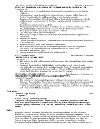 July 2008 to March 2011
December 2007 to July 2008
December 2006 to September 2007
2006
HOPEWELL GARDENS/ INGERMAN MANAGEMENT
ASSISTANT PROPERTY MANAGER & SUPPORTIVE SERVICES COORDINATOR
Pennington, NJ
This position was at Hopewell Gardens, an Active Adult Community for 55+ and disabled
residents.
In this position, I was acting as both the Assistant Property Manager and the Supportive
Services Coordinator for the building consisting of more than 200 residents.
Duties and Responsibilities: Write, Design, Edit and distribute the monthly events calendar
and Community newsletter using MS Publisher - organize & run all social gatherings for
residents.
Head the Supportive Social Services Dept.
Providing Social Services & Assistance to Residents in need Establish, maintain, and update
files, handling 150 Resident files as well as vendor, rent, & other miscellaneous files.
Act as point of contact for all current & prospective residents.
Give tours, greet visitors, and answer inquiries.
Accounting- Manage all rent collection, generate rent check transmittals, prepare invoice
transmittals.
Prepare Bank deposits.
Oversee Maintenance department - enter work orders into our computer system & distribute to
maintenance staff.
Meet with residents yearly for recertification appointments.
Verify all confidential information including resident income, assets, and employment
information to be reviewed and entered into our online records system (Yardi).
Supervise all lease signings yearly.
Evaluate any resident complaints and solve resident conflicts.
AGNETO CORPORATION
CLIENT SERVICES EXECUTIVE
Princeton, NJ
This position was with an IT consulting/staffing company where I worked in the client services
department.
Duties and Responsibilities: Daily Data Entry into the online records system, Compile
information, Prepare & update Excel spreadsheets daily, Answer & transfer all incoming phone
calls, Schedule appointments & interviews, Heavy PC use with Microsoft Outlook, Word, &
mostly Excel, Established & managed our supplier diversity program.
GE SECURITY / SECURITY ADVISORS
DIRECTOR OF TELEMARKETING/SALES REPRESENTATIVE
Hamilton Township, NJ
This position was for a telemarketing company selling security systems to business owners.
Duties and Responsibilities: Answering all incoming phone calls & transferring them as needed,
Contacting potential clients to market our products , Setting appointments to show & sell
security systems, Greeting all visitors, staff, & clients as they came in, Oversee the telemarketing
staff - Salesperson of Month Feb 2007.
Education
Lawrence High School
HS Diploma
Mercer County Community College
Completed College Coursework : Keyboarding & Computer Applications *PHFAC -
June 2010 Received 30 hours of classroom training at the Pennsylvania Housing &
Finance Agency Conference *Fair Housing Certification - 2008/2009/2010 Trained
Yearly
Skills
Accounting, Accounts Receivable, Administrative, Administrative Duties, Ad, ads, Advertising,
Schedule appointments, Agency, balance, Budgeting, Business Manager,Correspondence, clerical,
communication skills, Computer Applications, consulting, Contract Negotiations,Client Relations, Data
Entry, dependable, document management, Editing, Editorial, Event Planning, special events,
Expense Reports, fast, Filing, financial, general office, inventory, prepare invoice, Invoicing,
Keyboarding, leadership, Legal, legal documents, litigation support, notes, Director, mailing, market,
 