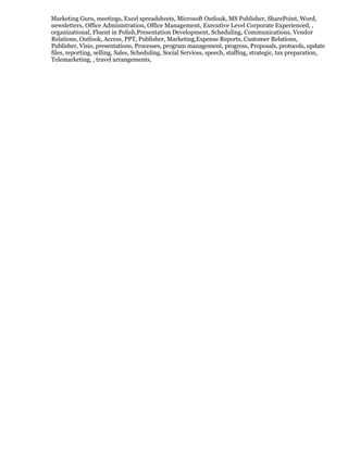 Marketing Guru, meetings, Excel spreadsheets, Microsoft Outlook, MS Publisher, SharePoint, Word,
newsletters, Office Administration, Office Management, Executive Level Corporate Experienced, ,
organizational, Fluent in Polish,Presentation Development, Scheduling, Communications, Vendor
Relations, Outlook, Access, PPT, Publisher, Marketing,Expense Reports, Customer Relations,
Publisher, Visio, presentations, Processes, program management, progress, Proposals, protocols, update
files, reporting, selling, Sales, Scheduling, Social Services, speech, staffing, strategic, tax preparation,
Telemarketing, , travel arrangements,
 