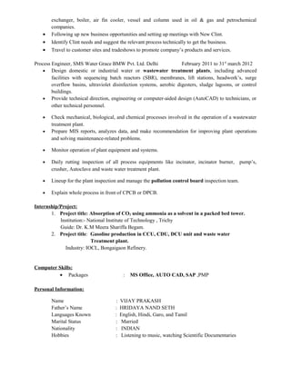 exchanger, boiler, air fin cooler, vessel and column used in oil & gas and petrochemical
companies.
• Following up new business opportunities and setting up meetings with New Clint.
• Identify Clint needs and suggest the relevant process technically to get the business.
• Travel to customer sites and tradeshows to promote company’s products and services.
Process Engineer, SMS Water Grace BMW Pvt. Ltd. Delhi February 2011 to 31st
march 2012
• Design domestic or industrial water or wastewater treatment plants, including advanced
facilities with sequencing batch reactors (SBR), membranes, lift stations, headwork’s, surge
overflow basins, ultraviolet disinfection systems, aerobic digesters, sludge lagoons, or control
buildings.
• Provide technical direction, engineering or computer-aided design (AutoCAD) to technicians, or
other technical personnel.
• Check mechanical, biological, and chemical processes involved in the operation of a wastewater
treatment plant.
• Prepare MIS reports, analyzes data, and make recommendation for improving plant operations
and solving maintenance-related problems.
• Monitor operation of plant equipment and systems.
• Daily rutting inspection of all process equipments like incinator, incinator burner, pump’s,
crusher, Autoclave and waste water treatment plant.
• Lineup for the plant inspection and manage the pollution control board inspection team.
• Explain whole process in front of CPCB or DPCB.
Internship/Project:
1. Project title: Absorption of CO2 using ammonia as a solvent in a packed bed tower.
Institution:- National Institute of Technology , Trichy
Guide: Dr. K.M Meera Shariffa Begam.
2. Project title: Gasoline production in CCU, CDU, DCU unit and waste water
Treatment plant.
Industry: IOCL, Bongaigaon Refinery.
Computer Skills:
• Packages : MS Office, AUTO CAD, SAP ,PMP
Personal Information:
Name : VIJAY PRAKASH
Father’s Name : HRIDAYA NAND SETH
Languages Known : English, Hindi, Garo, and Tamil
Marital Status : Married
Nationality : INDIAN
Hobbies : Listening to music, watching Scientific Documentaries
 