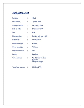 PERSONAL DATA
Surname : Bluck
First names : Tyrone John
Identity number : 7901055217089
Date of birth : 5th
January 1979
Sex : Male
Marital status : Married with one child
Nationality : South African
Home language : English
Other languages : Afrikaans
Criminal offences : None
Health : Excellent
Home address : No. 4 Gisela Gardens
Sysie rd.
Randpark Ridge
Telephone number : 084 911 1777
 